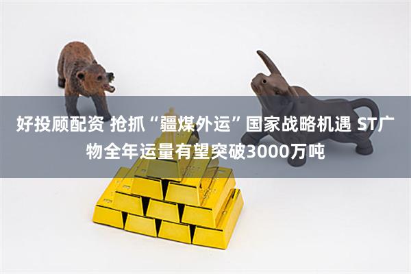 好投顾配资 抢抓“疆煤外运”国家战略机遇 ST广物全年运量有望突破3000万吨