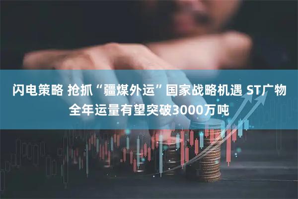 闪电策略 抢抓“疆煤外运”国家战略机遇 ST广物全年运量有望突破3000万吨