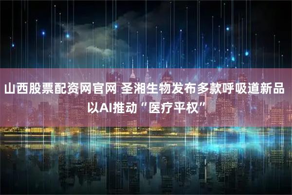 山西股票配资网官网 圣湘生物发布多款呼吸道新品 以AI推动“医疗平权”