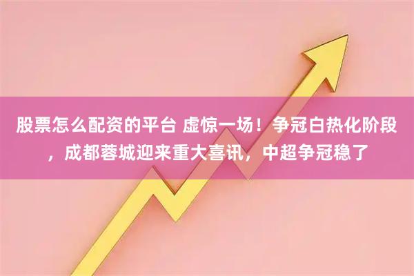 股票怎么配资的平台 虚惊一场！争冠白热化阶段，成都蓉城迎来重大喜讯，中超争冠稳了