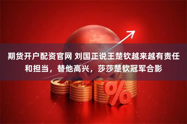 期货开户配资官网 刘国正说王楚钦越来越有责任和担当，替他高兴，莎莎楚钦冠军合影