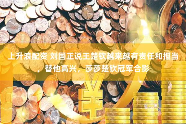 上升浪配资 刘国正说王楚钦越来越有责任和担当，替他高兴，莎莎楚钦冠军合影