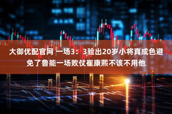 大御优配官网 一场3：3验出20岁小将真成色避免了鲁能一场败仗崔康熙不该不用他