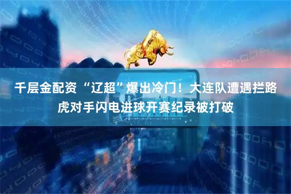 千层金配资 “辽超”爆出冷门！大连队遭遇拦路虎对手闪电进球开赛纪录被打破