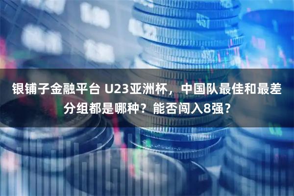 银铺子金融平台 U23亚洲杯，中国队最佳和最差分组都是哪种？能否闯入8强？