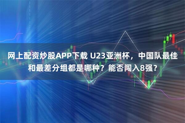 网上配资炒股APP下载 U23亚洲杯，中国队最佳和最差分组都是哪种？能否闯入8强？