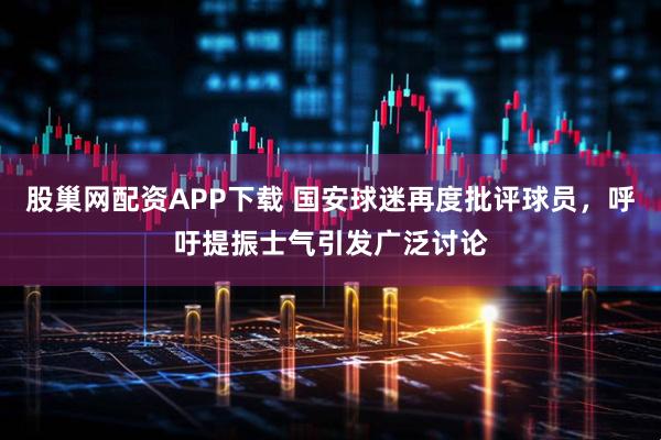 股巢网配资APP下载 国安球迷再度批评球员，呼吁提振士气引发广泛讨论