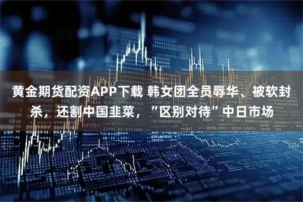黄金期货配资APP下载 韩女团全员辱华、被软封杀，还割中国韭菜，“区别对待”中日市场