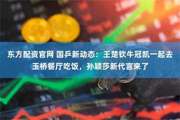 东方配资官网 国乒新动态：王楚钦牛冠凯一起去玉桥餐厅吃饭，孙颖莎新代言来了