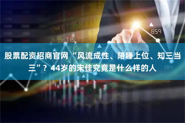 股票配资招商官网 “风流成性、陪睡上位、知三当三”？44岁的宋佳究竟是什么样的人