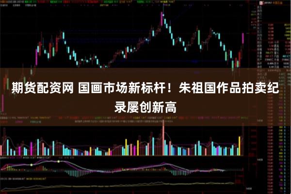 期货配资网 国画市场新标杆！朱祖国作品拍卖纪录屡创新高
