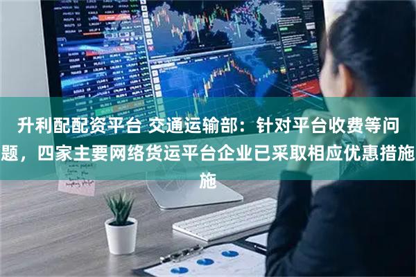 升利配配资平台 交通运输部：针对平台收费等问题，四家主要网络货运平台企业已采取相应优惠措施