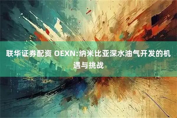 联华证券配资 OEXN:纳米比亚深水油气开发的机遇与挑战