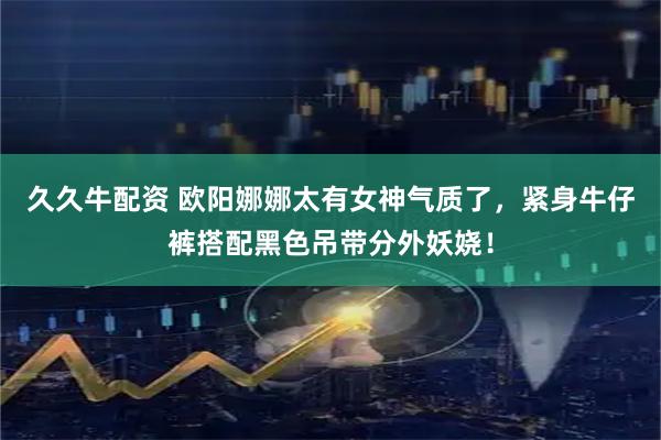 久久牛配资 欧阳娜娜太有女神气质了，紧身牛仔裤搭配黑色吊带分外妖娆！