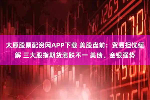 太原股票配资网APP下载 美股盘前：贸易担忧缓解 三大股指期货涨跌不一 美债、金银强势