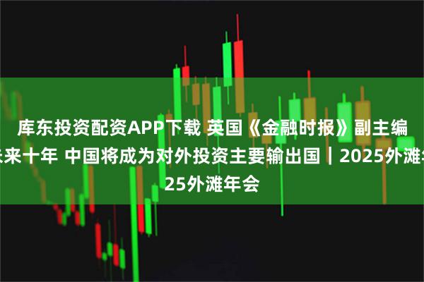 库东投资配资APP下载 英国《金融时报》副主编：未来十年 中国将成为对外投资主要输出国｜2025外滩年会