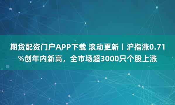 期货配资门户APP下载 滚动更新丨沪指涨0.71%创年内新高，全市场超3000只个股上涨