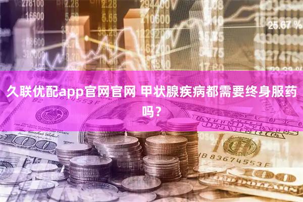 久联优配app官网官网 甲状腺疾病都需要终身服药吗？