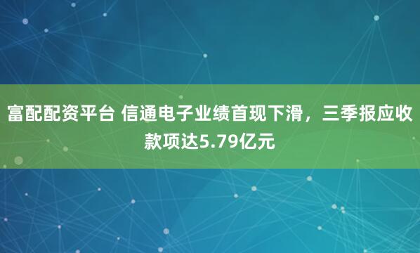 富配配资平台 信通电子业绩首现下滑，三季报应收款项达5.79亿元