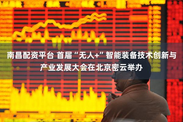 南昌配资平台 首届“无人+”智能装备技术创新与产业发展大会在北京密云举办