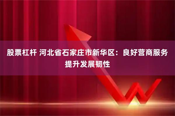 股票杠杆 河北省石家庄市新华区：良好营商服务提升发展韧性