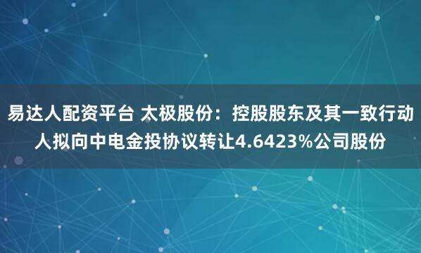 易达人配资平台 太极股份：控股股东及其一致行动人拟向中电金投协议转让4.6423%公司股份