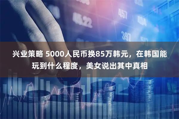 兴业策略 5000人民币换85万韩元，在韩国能玩到什么程度，美女说出其中真相