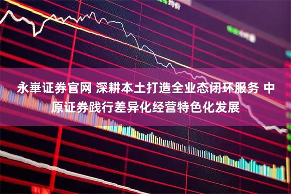 永崋证券官网 深耕本土打造全业态闭环服务 中原证券践行差异化经营特色化发展