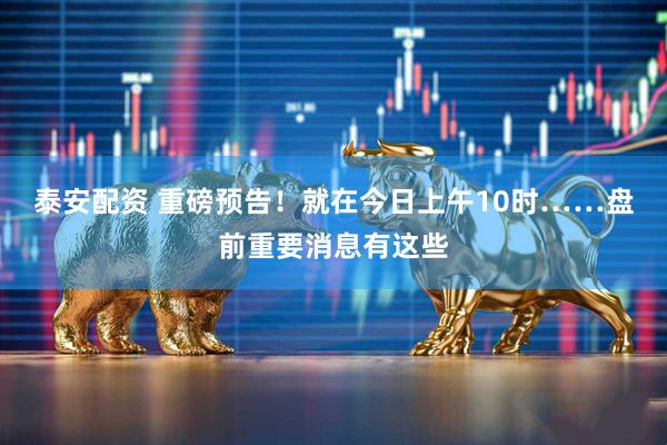 泰安配资 重磅预告！就在今日上午10时……盘前重要消息有这些