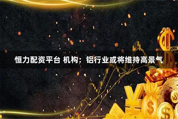 恒力配资平台 机构：铝行业或将维持高景气