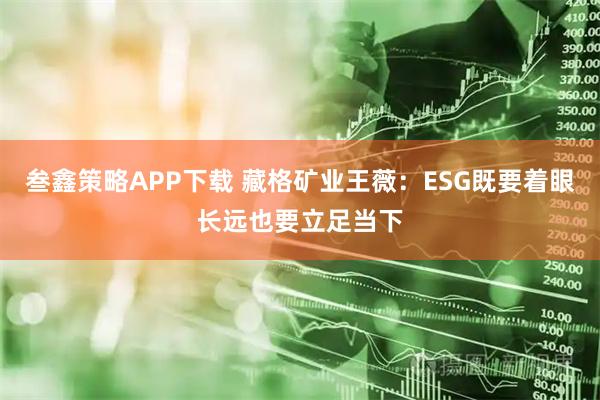 叁鑫策略APP下载 藏格矿业王薇：ESG既要着眼长远也要立足当下