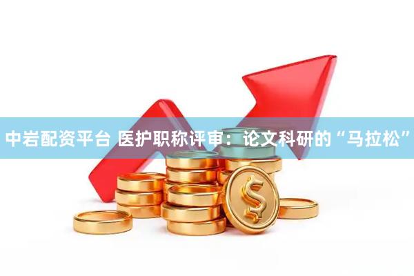 中岩配资平台 医护职称评审：论文科研的“马拉松”