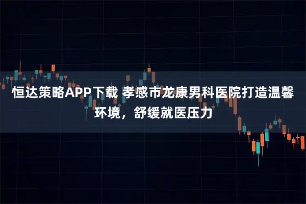 恒达策略APP下载 孝感市龙康男科医院打造温馨环境，舒缓就医压力
