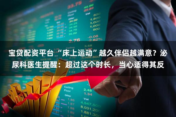 宝贷配资平台 “床上运动”越久伴侣越满意？泌尿科医生提醒：超过这个时长，当心适得其反