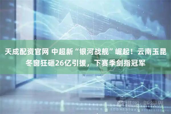 天成配资官网 中超新“银河战舰”崛起！云南玉昆冬窗狂砸26亿引援，下赛季剑指冠军