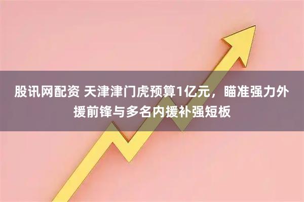 股讯网配资 天津津门虎预算1亿元，瞄准强力外援前锋与多名内援补强短板