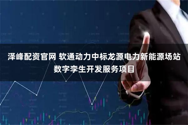 泽峰配资官网 软通动力中标龙源电力新能源场站数字孪生开发服务项目