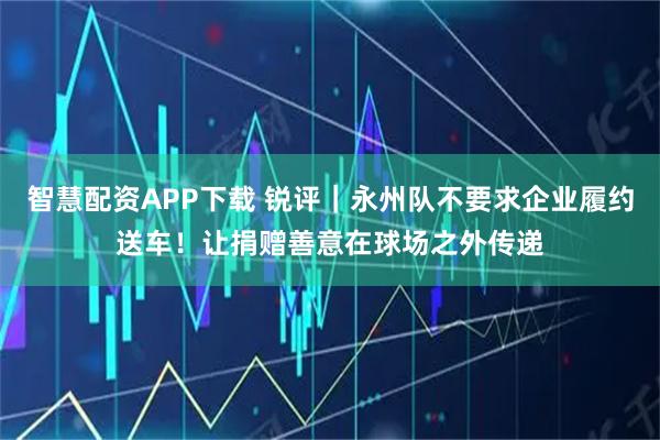 智慧配资APP下载 锐评｜永州队不要求企业履约送车！让捐赠善意在球场之外传递