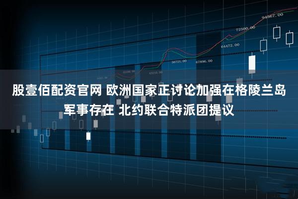 股壹佰配资官网 欧洲国家正讨论加强在格陵兰岛军事存在 北约联合特派团提议
