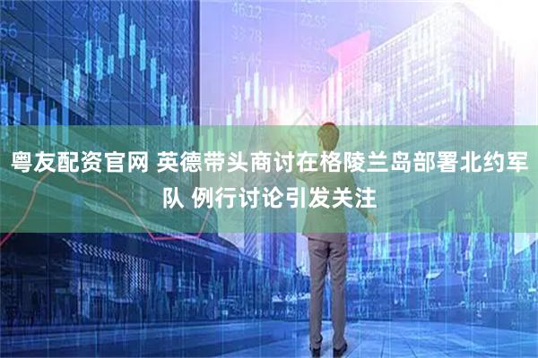 粤友配资官网 英德带头商讨在格陵兰岛部署北约军队 例行讨论引发关注