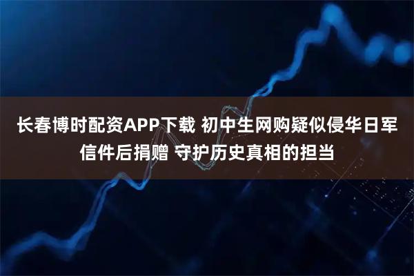 长春博时配资APP下载 初中生网购疑似侵华日军信件后捐赠 守护历史真相的担当