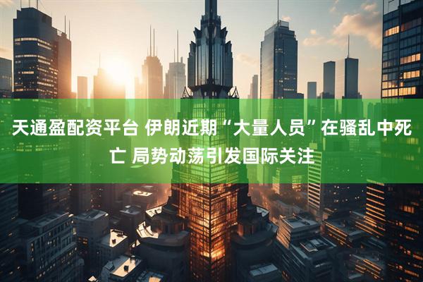 天通盈配资平台 伊朗近期“大量人员”在骚乱中死亡 局势动荡引发国际关注