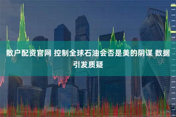 散户配资官网 控制全球石油会否是美的阴谋 数据引发质疑
