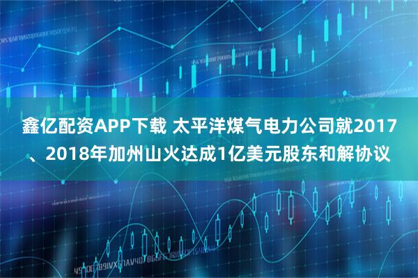 鑫亿配资APP下载 太平洋煤气电力公司就2017、2018年加州山火达成1亿美元股东和解协议
