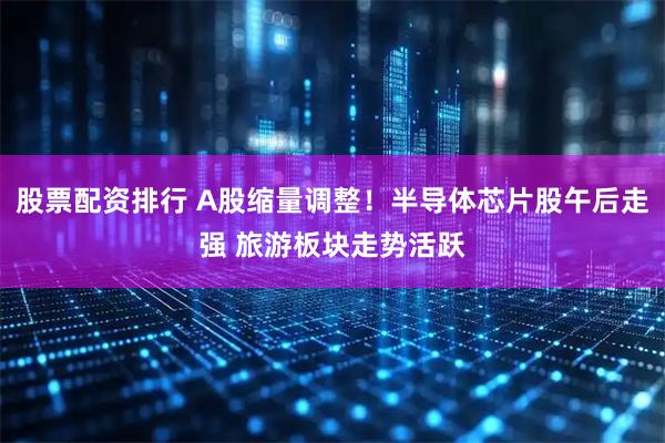 股票配资排行 A股缩量调整！半导体芯片股午后走强 旅游板块走势活跃