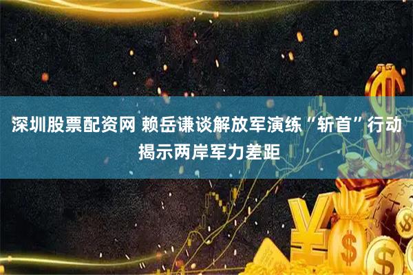 深圳股票配资网 赖岳谦谈解放军演练“斩首”行动 揭示两岸军力差距