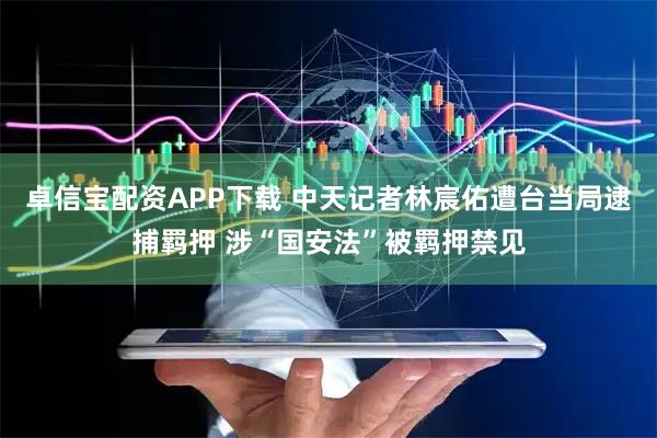 卓信宝配资APP下载 中天记者林宸佑遭台当局逮捕羁押 涉“国安法”被羁押禁见