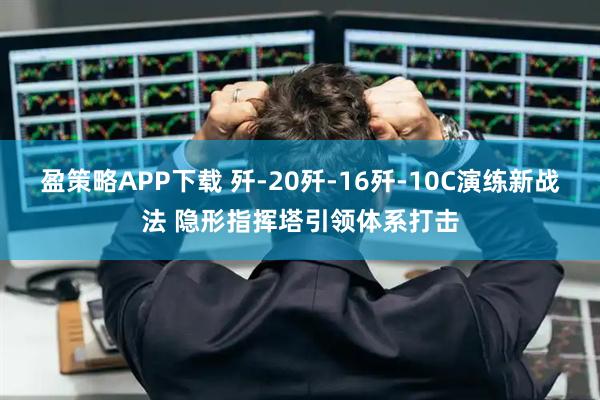 盈策略APP下载 歼-20歼-16歼-10C演练新战法 隐形指挥塔引领体系打击