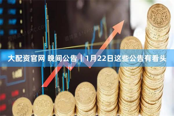 大配资官网 晚间公告｜1月22日这些公告有看头