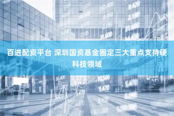 百进配资平台 深圳国资基金圈定三大重点支持硬科技领域